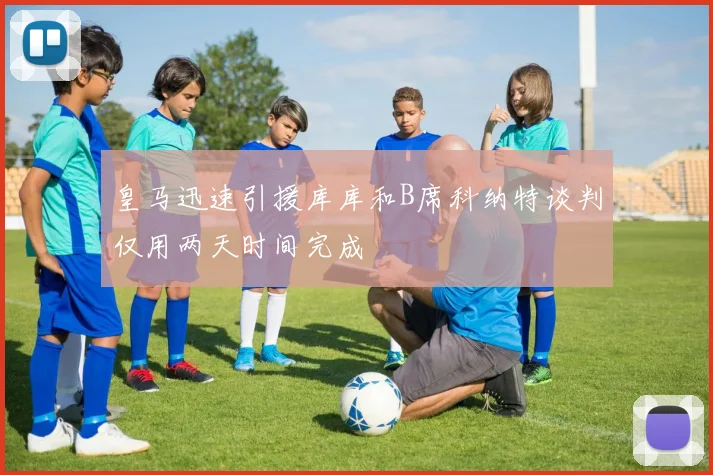 皇马迅速引援库库和B席科纳特谈判仅用两天时间完成