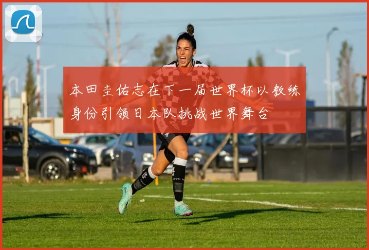 本田圭佑志在下一届世界杯以教练身份引领日本队挑战世界舞台