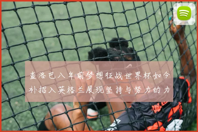 查洛巴八年前梦想征战世界杯如今补招入英格兰展现坚持与努力的力量
