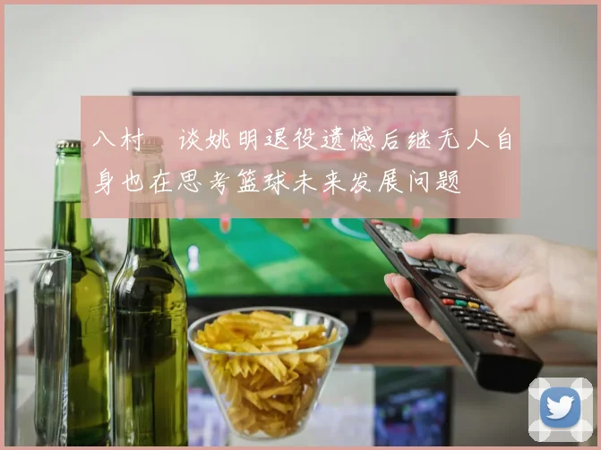 八村塁谈姚明退役遗憾后继无人自身也在思考篮球未来发展问题