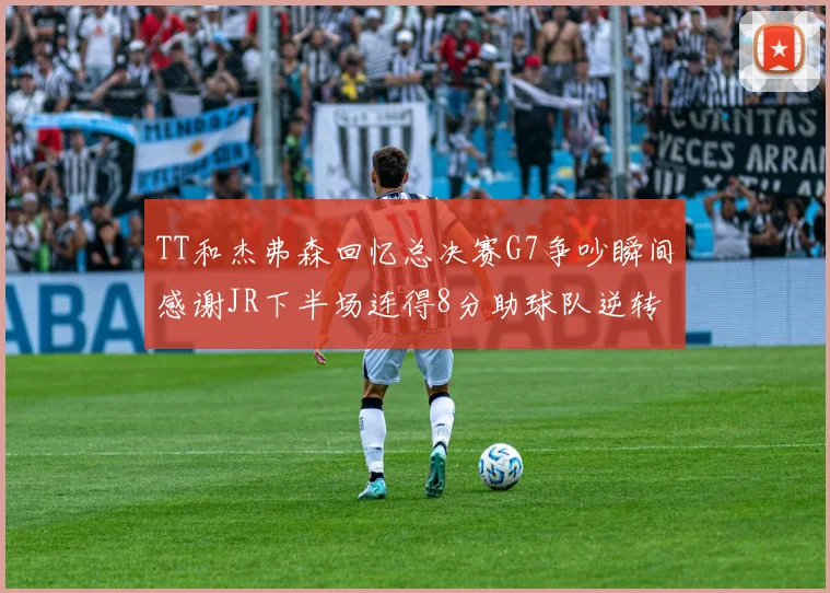 TT和杰弗森回忆总决赛G7争吵瞬间感谢JR下半场连得8分助球队逆转