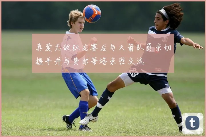 真爱无敌狄龙赛后与火箭队员亲切握手并与费尔蒂塔亲密交流