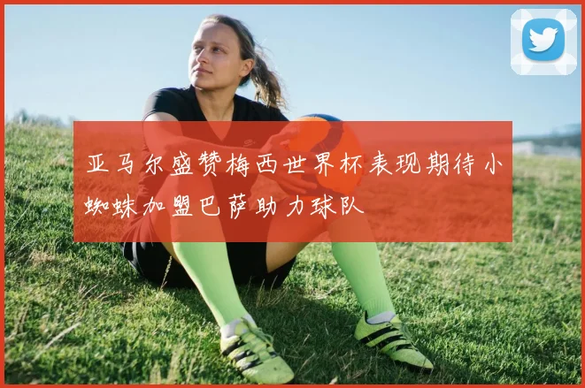 亚马尔盛赞梅西世界杯表现期待小蜘蛛加盟巴萨助力球队