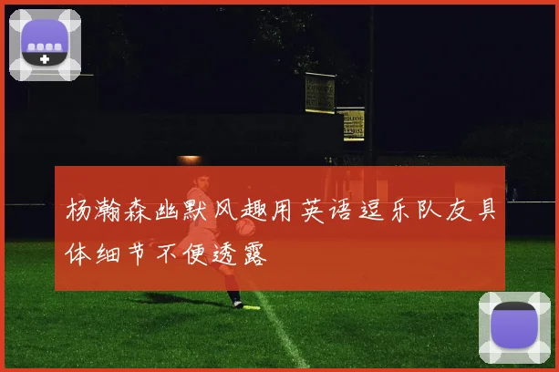 杨瀚森幽默风趣用英语逗乐队友具体细节不便透露