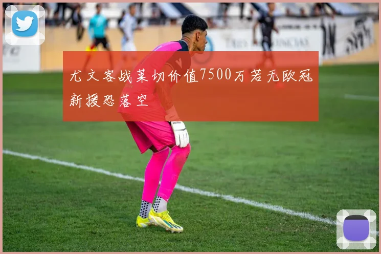 尤文客战莱切价值7500万若无欧冠新援恐落空