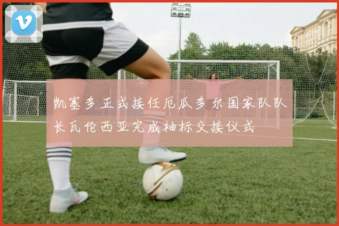 凯塞多正式接任厄瓜多尔国家队队长瓦伦西亚完成袖标交接仪式