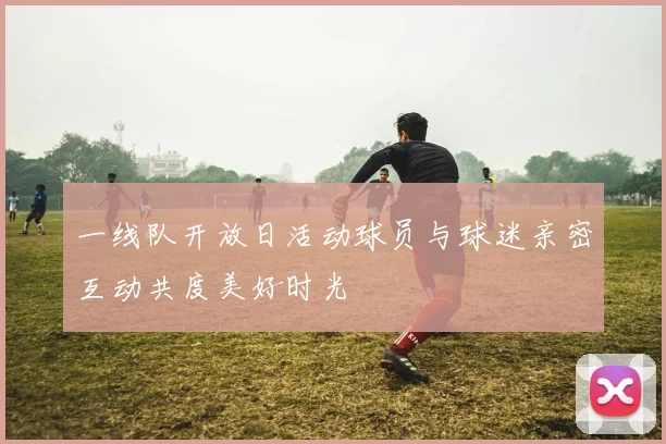 一线队开放日活动球员与球迷亲密互动共度美好时光