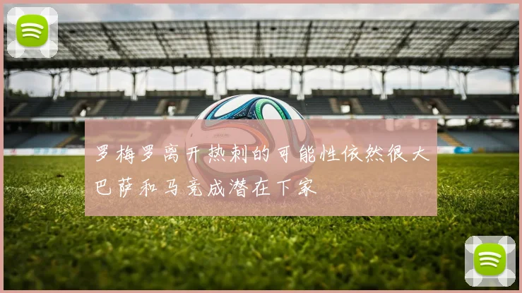 罗梅罗离开热刺的可能性依然很大巴萨和马竞成潜在下家