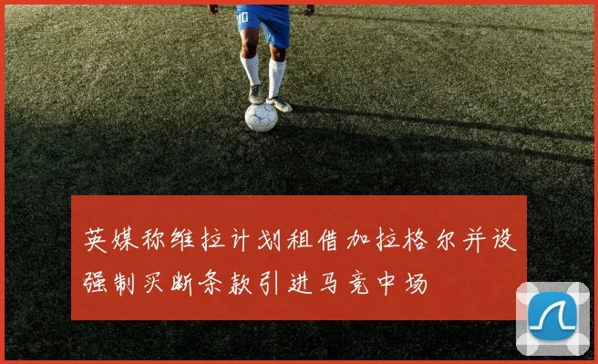 英媒称维拉计划租借加拉格尔并设强制买断条款引进马竞中场