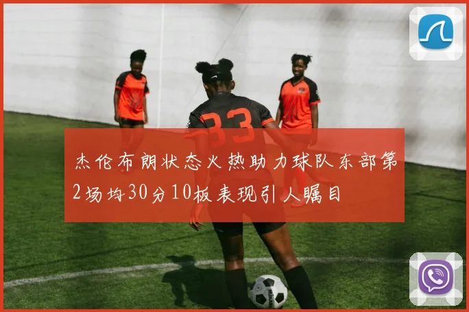 杰伦布朗状态火热助力球队东部第2场均30分10板表现引人瞩目