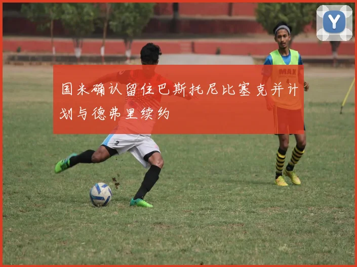 国米确认留住巴斯托尼比塞克并计划与德弗里续约