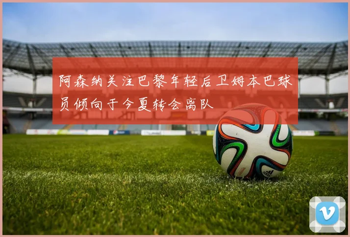 阿森纳关注巴黎年轻后卫姆本巴球员倾向于今夏转会离队