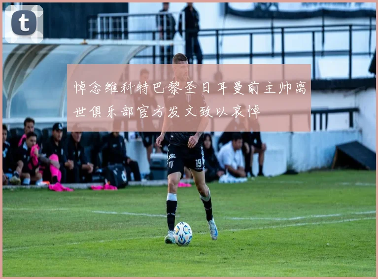 悼念维科特巴黎圣日耳曼前主帅离世俱乐部官方发文致以哀悼