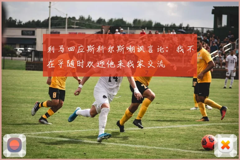 利马回应斯科尔斯嘲讽言论：我不在乎随时欢迎他来我家交流