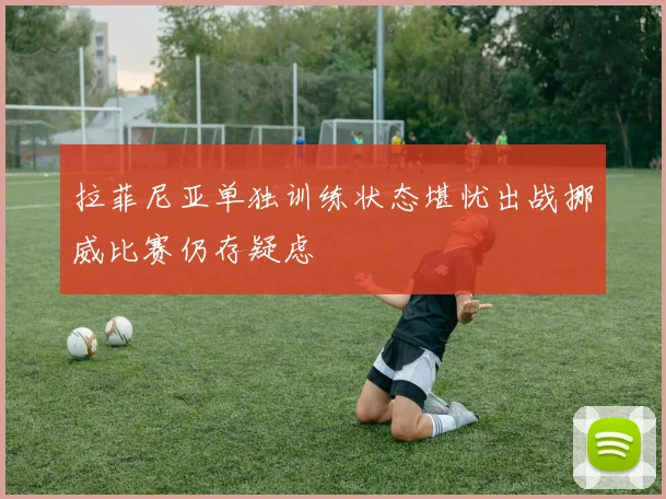 拉菲尼亚单独训练状态堪忧出战挪威比赛仍存疑虑