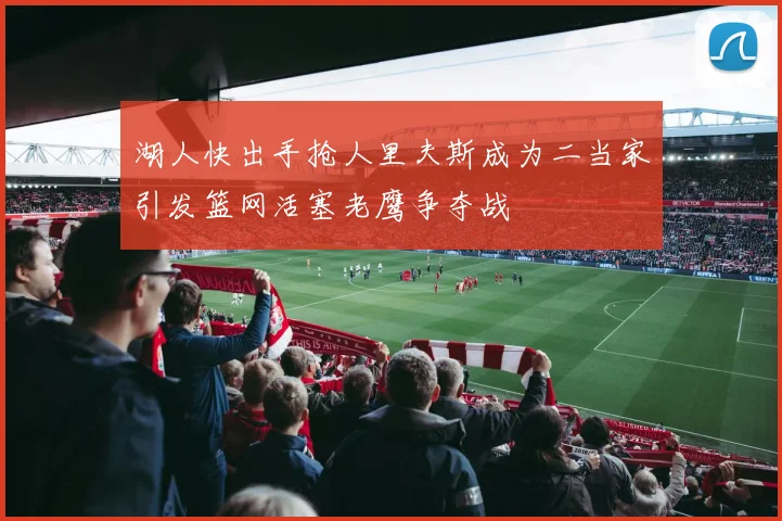 湖人快出手抢人里夫斯成为二当家引发篮网活塞老鹰争夺战